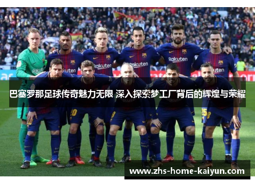 巴塞罗那足球传奇魅力无限 深入探索梦工厂背后的辉煌与荣耀