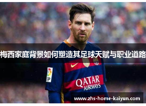 梅西家庭背景如何塑造其足球天赋与职业道路